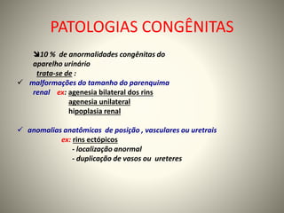 PATOLOGIAS CONGÊNITAS
10 % de anormalidades congênitas do
aparelho urinário
trata-se de :
 malformações do tamanho do parenquima
renal ex: agenesia bilateral dos rins
agenesia unilateral
hipoplasia renal
 anomalias anatômicas de posição , vasculares ou uretrais
ex: rins ectópicos
- localização anormal
- duplicação de vasos ou ureteres
 