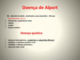 Doença de Alport
 : distúrbio herdado , dominante, sexo masculino – 20 anos
Manifestações clínicas:
 hematúria, insuficiência renal
 nefrite
 surdez
 lesões oculares
Doença quística
 doenças heterogênicas , congênitas ou adquiridas (fibrose)
 solitários ( simulam tumores ! ) ou
 múltiplos ( doença policística )
 causa de insuf. renal
 