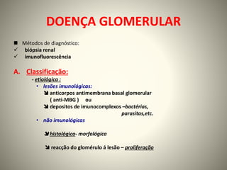DOENÇA GLOMERULAR
 Métodos de diagnóstico:
 biópsia renal
 imunofluorescência
A. Classificação:
- etiológica :
• lesões imunológicas:
 anticorpos antimembrana basal glomerular
( anti-MBG ) ou
 depositos de imunocomplexos –bactérias,
parasitas,etc.
• não imunológicas
 histológica- morfológica
 reacção do glomérulo á lesão – proliferação
 