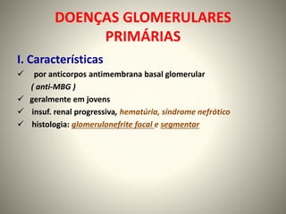 DOENÇAS GLOMERULARES
PRIMÁRIAS
I. Características
 por anticorpos antimembrana basal glomerular
( anti-MBG )
 geralmente em jovens
 insuf. renal progressiva, hematúria, síndrome nefrótico
 histologia: glomerulonefrite focal e segmentar
 