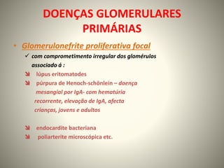 DOENÇAS GLOMERULARES
PRIMÁRIAS
• Glomerulonefrite proliferativa focal
 com comprometimento irregular dos glomérulos
associado á :
 lúpus eritomatodes
 púrpura de Henoch-schönlein – doença
mesangial por IgA- com hematúria
recorrente, elevação de IgA, afecta
crianças, jovens e adultos
 endocardite bacteriana
 poliarterite microscópica etc.
 
