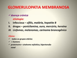 GLOMERULOPATIA MEMBRANOSA
doença crónica
etiologia:
I. infecciosa – sífilis, malária, hepatite B
II. drogas – penicilamina, ouro, mercúrio, heroína
III. Linfomas, melanomas, carinoma broncogênico
Clínica:
 todos os grupos etários
 + homens
 proteinúria + síndrome nefrótico, hipertensão
renal
 