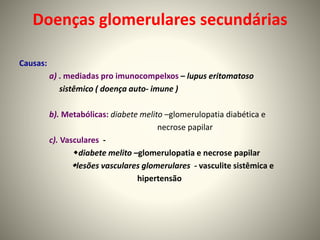 Doenças glomerulares secundárias
Causas:
a) . mediadas pro imunocompelxos – lupus eritomatoso
sistêmico ( doença auto- imune )
b). Metabólicas: diabete melito –glomerulopatia diabética e
necrose papilar
c). Vasculares -
diabete melito –glomerulopatia e necrose papilar
lesões vasculares glomerulares - vasculite sistêmica e
hipertensão
 