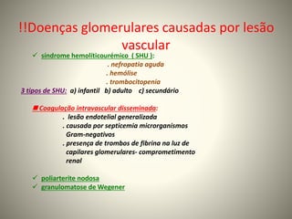 !!Doenças glomerulares causadas por lesão
vascular
 síndrome hemolíticourémico ( SHU ):
. nefropatia aguda
. hemólise
. trombocitopenia
3 tipos de SHU: a) infantil b) adulto c) secundário
 Coagulação intravascular disseminada:
. lesão endotelial generalizada
. causada por septicemia microrganismos
Gram-negativos
. presença de trombos de fibrina na luz de
capilares glomerulares- comprometimento
renal
 poliarterite nodosa
 granulomatose de Wegener
 