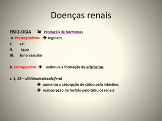 Doenças renais
FISIOLOGIA  Produção de hormonas
a. Prostagladinas  regulam
I. sal
II. água
III. tono vascular
b. Eritropoetina  estimula a formação de eritrócitos
c. 1, 25 – dihidroxicolecalciferol
 aumenta a absorpção de cálcio pelo intestino
 reabsorpção de fosfato pelo túbulos renais
 