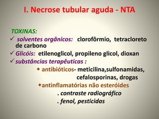 I. Necrose tubular aguda - NTA
TOXINAS:
 solventes orgânicos: clorofôrmio, tetracloreto
de carbono
Glicóis: etilenoglicol, propileno glicol, dioxan
substâncias terapêuticas :
 antibióticos- meticilina,sulfonamidas,
cefalosporinas, drogas
antinflamatórias não esteróides
. contraste radiográfico
. fenol, pesticidas
 