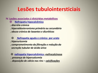 Lesões tubulointersticiais
IV. Lesões associadas á distúrbios metabólicos
 Nefropatia hipocalcêmica
. diarréia crónica
. hiperaldosteronismo primário ou secundário
. abuso crónico de laxantes e diuréticos
 Nefropatia aguda e crónica por urato
. hiperuricemia
. comprometimento da filtração e redução da
secreção tubular de ácido úrico
 nefropatia hipercalcêmica –nefrocalcinose
. presença de hipercalcemia
. deposição de cálcio nos rins – calcificações
 