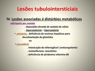 Lesões tubulointersticiais
IV. Lesões associadas á distúrbios metabólicos
nefropatia por oxalato
. deposição elevada de oxalato de cálcio
. hiperoxalemia – hiperoxalúria
 primária: . deficiência de enzimas hepáticas para
decarboxilação do glioxilato
ou
 secundária
. intoxicação de etilenoglicol ( anticongelante)
. metoxiflurano -anestético
. deficiência de piridoxina vitamina B6
 