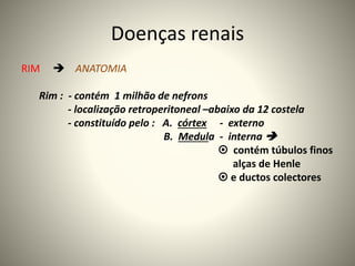 Doenças renais
RIM  ANATOMIA
Rim : - contém 1 milhão de nefrons
- localização retroperitoneal –abaixo da 12 costela
- constituído pelo : A. córtex - externo
B. Medula - interna 
 contém túbulos finos
alças de Henle
 e ductos colectores
 