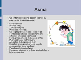 Asma
●   Os sintomas de asma podem ocorrer ou
    agravar-se em presença de:
●   Exercício físico;
●   Infecção viral;
●   Animais com pêlo;
●   Penas dos pássaros;
●   Exposição prolongada aos ácaros do pó
    doméstico (existentes principalmente em
    colchões, almofadas e carpetes);
●   Fumo, principalmente de tabaco e lenha;
●   Pólen, sobretudo na Primavera;
●   Alterações de temperatura do ar;
●   Emoções fortes, principalmente quando
    desencadeiam o riso ou choro;
●   Produtos químicos inaláveis;
●   Fármacos, principalmente ácido acetilsalicílico e
    beta-bloqueantes.
 
