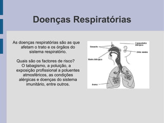 Doenças Respiratórias

As doenças respiratórias são as que
    afetam o trato e os órgãos do
         sistema respiratório.

 Quais são os factores de risco?
   O tabagismo, a poluição, a
 exposição profissional a poluentes
    atmosféricos, as condições
  alérgicas e doenças do sistema
      imunitário, entre outros.
 