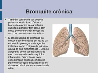 Bronquite crônica
●   Também conhecida por doença
    pulmonar obstrutiva crônica, a
    bronquite crônica se caracteriza
    quando o portador tem tosse com
    muco pelo menos três meses ao
    ano, por dois anos consecutivos.
●   É consequência da alteração da
    mucosa dos brônquios em razão da
    exposição prolongada de agentes
    irritantes, como o cigarro (a principal
    causa de sua manifestação). Esta se
    apresenta com suas glândulas de
    muco aumentadas e bronquíolos
    inflamados. Febre, tosse com
    expectoração espessa, chiado no
    peito e respiração dificultada são os
    sintomas principais em momentos de
    crise.
 