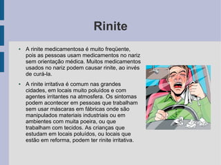Rinite
●   A rinite medicamentosa é muito freqüente,
    pois as pessoas usam medicamentos no nariz
    sem orientação médica. Muitos medicamentos
    usados no nariz podem causar rinite, ao invés
    de curá-la.
●   A rinite irritativa é comum nas grandes
    cidades, em locais muito poluídos e com
    agentes irritantes na atmosfera. Os sintomas
    podem acontecer em pessoas que trabalham
    sem usar máscaras em fábricas onde são
    manipulados materiais industriais ou em
    ambientes com muita poeira, ou que
    trabalham com tecidos. As crianças que
    estudam em locais poluídos, ou locais que
    estão em reforma, podem ter rinite irritativa.
 
