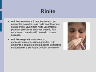 Rinite
●   A rinite vasomotora é também comum em
    ambientes poluídos, mas pode acontecer em
    outras áreas. Quem tem rinite vasomotora
    pode apresentar os sintomas quando fica
    nervoso ou quando está cansado ou com
    estresse.
●   A rinite alérgica é muito comum,
    especialmente em cidades grandes, cujo
    ambiente é poluído e onde a poeira doméstica
    é abundante, e em locais úmidos, com mofo.
 