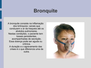 Bronquite
A bronquite consiste na inflamação
dos brônquios: canais que
conduzem o ar da traqueia até os
alvéolos pulmonares.
Nestas condições, o paciente tem
tosses persistentes,
acompanhadas de secreção.
Essa doença pode ser aguda ou
crônica.
A duração e o agravamento das
crises é o que diferencia uma da
outra.
 