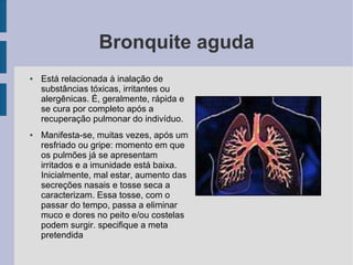 Bronquite aguda
● Está relacionada à inalação de
substâncias tóxicas, irritantes ou
alergênicas. É, geralmente, rápida e
se cura por completo após a
recuperação pulmonar do indivíduo.
● Manifesta-se, muitas vezes, após um
resfriado ou gripe: momento em que
os pulmões já se apresentam
irritados e a imunidade está baixa.
Inicialmente, mal estar, aumento das
secreções nasais e tosse seca a
caracterizam. Essa tosse, com o
passar do tempo, passa a eliminar
muco e dores no peito e/ou costelas
podem surgir. specifique a meta
pretendida
 