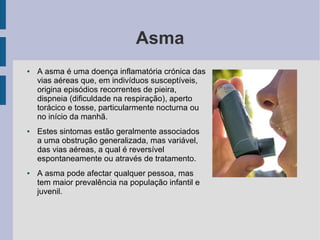 Asma
● A asma é uma doença inflamatória crónica das
vias aéreas que, em indivíduos susceptíveis,
origina episódios recorrentes de pieira,
dispneia (dificuldade na respiração), aperto
torácico e tosse, particularmente nocturna ou
no início da manhã.
● Estes sintomas estão geralmente associados
a uma obstrução generalizada, mas variável,
das vias aéreas, a qual é reversível
espontaneamente ou através de tratamento.
● A asma pode afectar qualquer pessoa, mas
tem maior prevalência na população infantil e
juvenil.
 