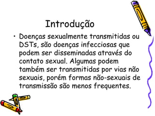 Introdução Doenças sexualmente transmitidas ou DSTs, são doenças infecciosas que podem ser disseminadas através do contato sexual. Algumas podem também ser transmitidas por vias não sexuais, porém formas não-sexuais de transmissão são menos frequentes.  