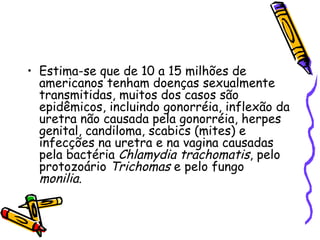 Estima-se que de 10 a 15 milhões de americanos tenham doenças sexualmente transmitidas, muitos dos casos são epidêmicos, incluindo gonorréia, inflexão da uretra não causada pela gonorréia, herpes genital, candiloma, scabics (mites) e infecções na uretra e na vagina causadas pela bactéria  Chlamydia trachomatis , pelo protozoário  Trichomas  e pelo fungo  monilia .  