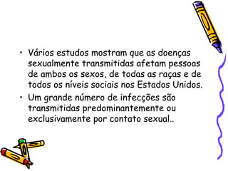 Vários estudos mostram que as doenças sexualmente transmitidas afetam pessoas de ambos os sexos, de todas as raças e de todos os níveis sociais nos Estados Unidos. Um grande número de infecções são transmitidas predominantemente ou exclusivamente por contato sexual.. 