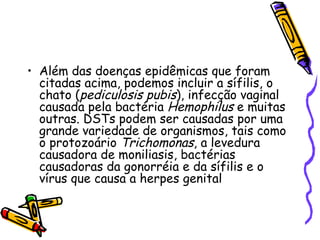 Além das doenças epidêmicas que foram citadas acima, podemos incluir a sífilis, o chato ( pediculosis pubis ), infecção vaginal causada pela bactéria  Hemophilus  e muitas outras. DSTs podem ser causadas por uma grande variedade de organismos, tais como o protozoário  Trichomonas , a levedura causadora de moniliasis, bactérias causadoras da gonorréia e da sífilis e o vírus que causa a herpes genital 