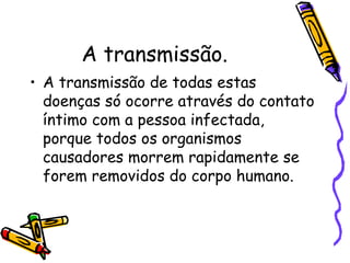 A transmissão.  A transmissão de todas estas doenças só ocorre através do contato íntimo com a pessoa infectada, porque todos os organismos causadores morrem rapidamente se forem removidos do corpo humano.  
