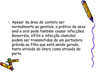 Apesar da área de contato ser normalmente as genitais, a prática de sexo anal e oral pode também causar infecções. Gonorréia, sífilis e infecção clamidial podem ser transmitidas de um portadora grávida ao filho que está sendo gerado, tanto através do útero como através do parto. 