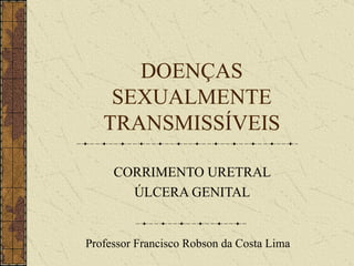 DOENÇAS SEXUALMENTE TRANSMISSÍVEIS CORRIMENTO URETRAL ÚLCERA GENITAL Professor Francisco Robson da Costa Lima 