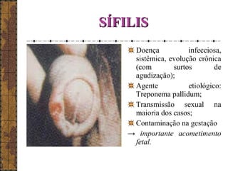 SSÍÍFFIILLIISS 
Doença infecciosa, 
sistêmica, evolução crônica 
(com surtos de 
agudização); 
Agente etiológico: 
Treponema pallidum; 
Transmissão sexual na 
maioria dos casos; 
Contaminação na gestação 
→ importante acometimento 
fetal. 
 