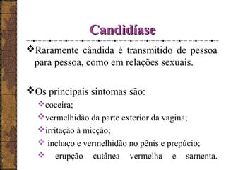CCaannddiiddííaassee 
Raramente cândida é transmitido de pessoa 
para pessoa, como em relações sexuais. 
Os principais sintomas são: 
coceira; 
vermelhidão da parte exterior da vagina; 
irritação à micção; 
 inchaço e vermelhidão no pênis e prepúcio; 
 erupção cutânea vermelha e sarnenta. 
 