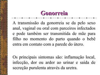 GGoonnoorrrreeiiaa 
A transmissão da gonorreia se da pelo sexo 
anal, vaginal ou oral com parceiros infectados 
e pode também ser transmitida de mãe para 
filho no momento do parto quando o bebê 
entra em contato com a parede do útero. 
Os principais sintomas são: inflamação local, 
infecção, dor ou ardor ao urinar e saída de 
secreção purulenta através da uretra. 
 