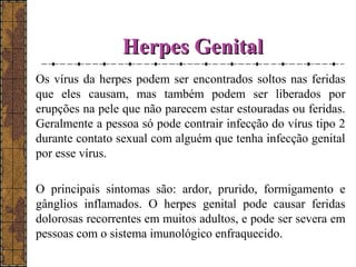 HHeerrppeess GGeenniittaall 
Os vírus da herpes podem ser encontrados soltos nas feridas 
que eles causam, mas também podem ser liberados por 
erupções na pele que não parecem estar estouradas ou feridas. 
Geralmente a pessoa só pode contrair infecção do vírus tipo 2 
durante contato sexual com alguém que tenha infecção genital 
por esse vírus. 
O principais sintomas são: ardor, prurido, formigamento e 
gânglios inflamados. O herpes genital pode causar feridas 
dolorosas recorrentes em muitos adultos, e pode ser severa em 
pessoas com o sistema imunológico enfraquecido. 
 