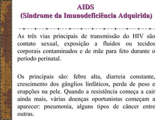 AAIIDDSS 
((SSíínnddrroommee ddaa IImmuunnooddeeffiicciiêênncciiaa AAddqquuiirriiddaa)) 
As três vias principais de transmissão do HIV são 
contato sexual, exposição a fluidos ou tecidos 
corporais contaminados e de mãe para feto durante o 
período perinatal. 
Os principais são: febre alta, diarreia constante, 
crescimento dos gânglios linfáticos, perda de peso e 
erupções na pele. Quando a resistência começa a cair 
ainda mais, várias doenças oportunistas começam a 
aparecer: pneumonia, alguns tipos de câncer entre 
outras. 
 