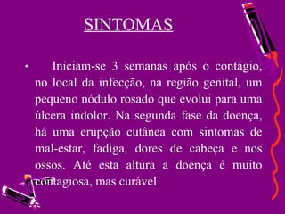 SINTOMAS Iniciam-se 3 semanas após o contágio, no local da infecção, na região genital, um pequeno nódulo rosado que evolui para uma úlcera indolor. Na segunda fase da doença, há uma erupção cutânea com sintomas de mal-estar, fadiga, dores de cabeça e nos ossos. Até esta altura a doença é muito contagiosa, mas curável . 