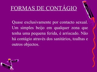 FORMAS DE CONTÁGIO Quase exclusivamente por contacto sexual. Um simples beijo em qualquer zona que tenha uma pequena ferida, é arriscado. Não há contágio através dos sanitários, toalhas e outros objectos. 