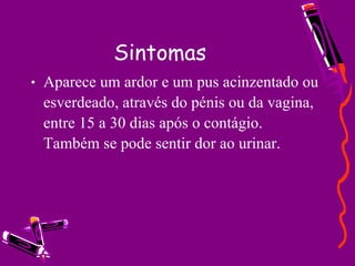 Sintomas Aparece um ardor e um pus acinzentado ou esverdeado, através do pénis ou da vagina, entre 15 a 30 dias após o contágio. Também se pode sentir dor ao urinar.  