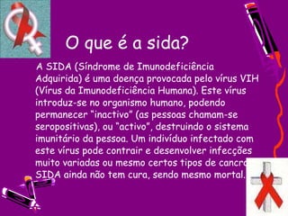 O que é a sida?       A SIDA (Síndrome de Imunodeficiência Adquirida) é uma doença provocada pelo vírus VIH (Vírus da Imunodeficiência Humana). Este vírus introduz-se no organismo humano, podendo permanecer “inactivo” (as pessoas chamam-se seropositivas), ou “activo”, destruindo o sistema imunitário da pessoa. Um indivíduo infectado com este vírus pode contrair e desenvolver infecções muito variadas ou mesmo certos tipos de cancro. A SIDA ainda não tem cura, sendo mesmo mortal. 