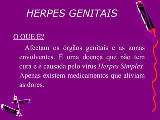 HERPES GENITAIS O QUE É? Afectam os órgãos genitais e as zonas envolventes. É uma doença que não tem cura e é causada pelo vírus  Herpes Simplex . Apenas existem medicamentos que aliviam as dores. b 