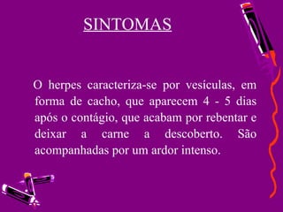 SINTOMAS     O herpes caracteriza-se por vesículas, em forma de cacho, que aparecem 4 - 5 dias após o contágio, que acabam por rebentar e deixar a carne a descoberto. São acompanhadas por um ardor intenso.       