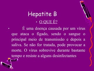 Hepatite B O QUE É?            É uma doença causada por um vírus que ataca o fígado, sendo o sangue o principal meio de transmissão e depois a saliva. Se não for tratada, pode provocar a morte. O vírus sobrevive durante bastante tempo e resiste a alguns desinfectantes . 