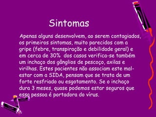 Sintomas  Apenas alguns desenvolvem, ao serem contagiados, os primeiros sintomas, muito parecidos com a gripe (febre, transpiração e debilidade geral) e em cerca de 30%  dos casos verifica-se também um inchaço dos gânglios de pescoço, axilas e virilhas. Estes pacientes não associam este mal-estar com a SIDA, pensam que se trata de um forte resfriado ou esgotamento. Se o inchaço dura 3 meses, quase podemos estar seguros que essa pessoa é portadora do vírus. 