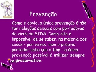 Prevenção    Como é obvio, a única prevenção é não ter relações sexuais com portadores do vírus da SIDA. Como isto é impossível de se saber, na maioria dos casos - por vezes, nem o próprio portador sabe que a tem - a única prevenção possível é  utilizar sempre o preservativo.   