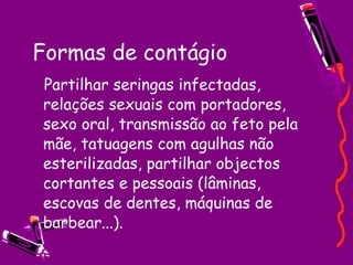 Formas de contágio  Partilhar seringas infectadas, relações sexuais com portadores, sexo oral, transmissão ao feto pela mãe, tatuagens com agulhas não esterilizadas, partilhar objectos cortantes e pessoais (lâminas, escovas de dentes, máquinas de barbear...). 