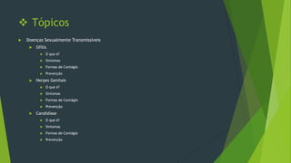  Tópicos


Doenças Sexualmente Transmissíveis


Sífilis



Sintomas



Formas de Contágio





O que é?

Prevenção

Herpes Genitais



Sintomas



Formas de Contágio





O que é?

Prevenção

Candidíase


O que é?



Sintomas



Formas de Contágio



Prevenção

 