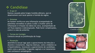  Candidíase
 O que é?
Doença causada pelos fungos Candida albicans, que se
desenvolvem num local quente e húmido da vagina.
 Sintomas
No homem verifica-se uma inflamação acompanhada de
pontinhos vermelhos no pénis e ardor. A mulher sofre de
inflamação e irritação nos lábios da vulva, acompanhado de
um fluxo espesso e esbranquiçado. Pode haver complicações,
como é o caso da ureterite.
 Formas de Contágio
Contacto sexual ou proliferação do fungo.
 Prevenção
Abstinência sexual logo após o aparecimento da infecção e
durante o tratamento. Algumas doenças, como a diabetes ou
o hipotiroidismo, favorecem o aparecimento de candidíase,
assim como a gravidez, irrigações vaginais e os tratamentos
com cortisona e antialérgicos.

Candida albicans

 