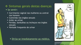  Sintomas gerais destas doenças
 Se sentir:
 Corrimento vaginal nas mulheres ou uretral
nos homens
 Comichão nos órgãos sexuais
 Ardor ao urinar
 Feridas, borbulhas ou inchaços nos órgãos
sexuais
 Vontade frequente de urinar

 Dirija-se imediatamente ao médico.

 