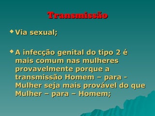 Transmissão
Transmissão
 Via sexual;
Via sexual;
 A infecção genital do tipo 2 é
A infecção genital do tipo 2 é
mais comum nas mulheres
mais comum nas mulheres
provavelmente porque a
provavelmente porque a
transmissão Homem – para -
transmissão Homem – para -
Mulher seja mais provável do que
Mulher seja mais provável do que
Mulher – para – Homem;
Mulher – para – Homem;
 