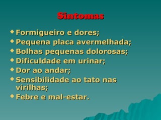 Sintomas
Sintomas
 Formigueiro e dores;
Formigueiro e dores;
 Pequena placa avermelhada;
Pequena placa avermelhada;
 Bolhas pequenas dolorosas;
Bolhas pequenas dolorosas;
 Dificuldade em urinar;
Dificuldade em urinar;
 Dor ao andar;
Dor ao andar;
 Sensibilidade ao tato nas
Sensibilidade ao tato nas
virilhas;
virilhas;
 Febre e mal-estar.
Febre e mal-estar.
 