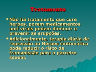 Tratamento
Tratamento
 Não há tratamento que cure
Não há tratamento que cure
herpes, porem medicamentos
herpes, porem medicamentos
anti virais podem diminuir e
anti virais podem diminuir e
prevenir as erupções.
prevenir as erupções.
 Adicionalmente, terapia diária de
Adicionalmente, terapia diária de
repressão ao Herpes sintomático
repressão ao Herpes sintomático
pode reduzir o risco de
pode reduzir o risco de
transmissão para o parceiro
transmissão para o parceiro
sexual.
sexual.
 