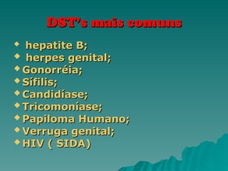 DST’s mais comuns
DST’s mais comuns

hepatite B;
hepatite B;
 herpes genital;
herpes genital;
 Gonorréia;
Gonorréia;
 Sífilis;
Sífilis;
 Candidíase;
Candidíase;
 Tricomoníase;
Tricomoníase;
 Papiloma Humano;
Papiloma Humano;
 Verruga genital;
Verruga genital;
 HIV ( SIDA)
HIV ( SIDA)
 